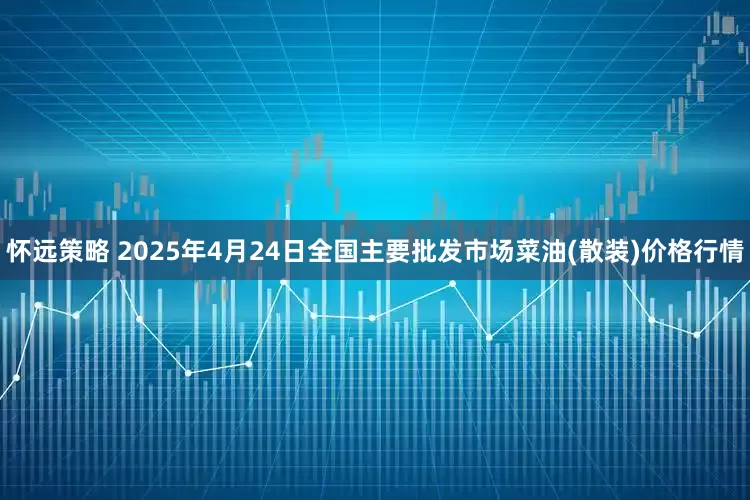 怀远策略 2025年4月24日全国主要批发市场菜油(散装)价格行情