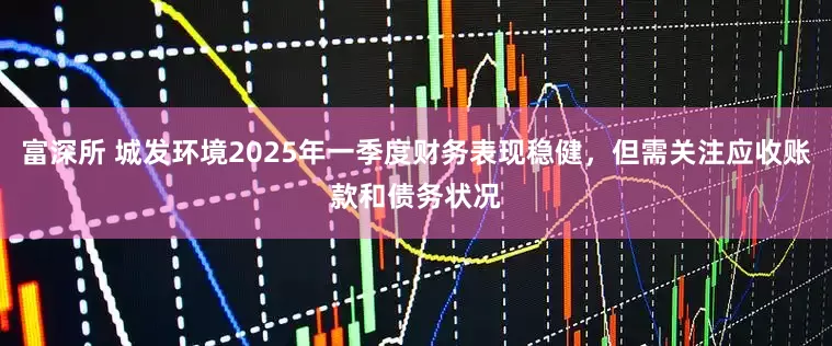 富深所 城发环境2025年一季度财务表现稳健，但需关注应收账款和债务状况