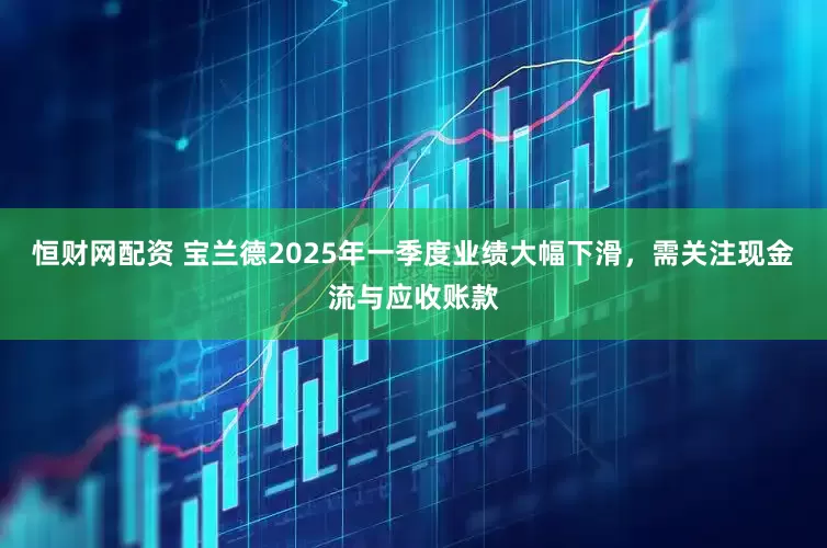 恒财网配资 宝兰德2025年一季度业绩大幅下滑，需关注现金流与应收账款