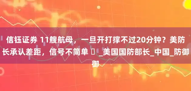 信钰证券 11艘航母，一旦开打撑不过20分钟？美防长承认差距，信号不简单 ​_美国国防部长_中国_防御