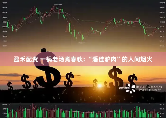 盈禾配资 一锅老汤煮春秋: “潘佳驴肉”的人间烟火