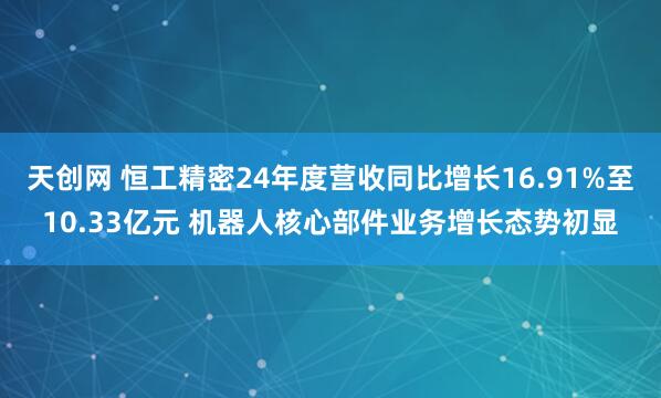 天创网 恒工精密24年度营收同比增长16.91%至10.33亿元 机器人核心部件业务增长态势初显