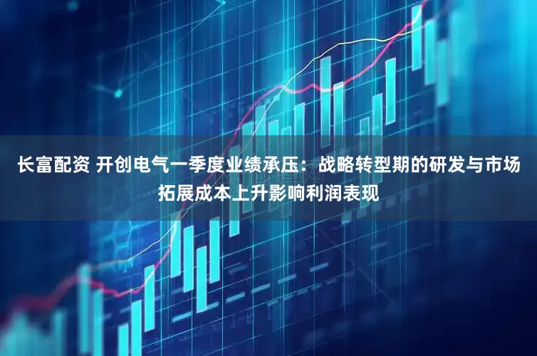 长富配资 开创电气一季度业绩承压：战略转型期的研发与市场拓展成本上升影响利润表现