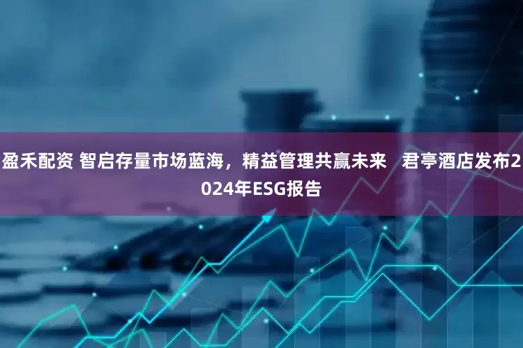 盈禾配资 智启存量市场蓝海，精益管理共赢未来   君亭酒店发布2024年ESG报告