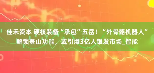 佳禾资本 硬核装备“承包”五岳！“外骨骼机器人”解锁登山功能，或引爆3亿人银发市场_智能