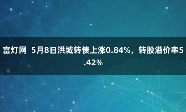 富灯网  5月8日洪城转债上涨0.84%，转股溢价率5.42%