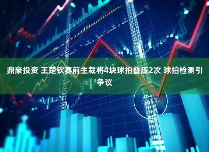 鼎豪投资 王楚钦赛前主裁将4块球拍叠压2次 球拍检测引争议