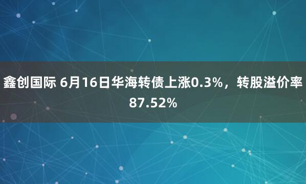 鑫创国际 6月16日华海转债上涨0.3%，转股溢价率87.52%