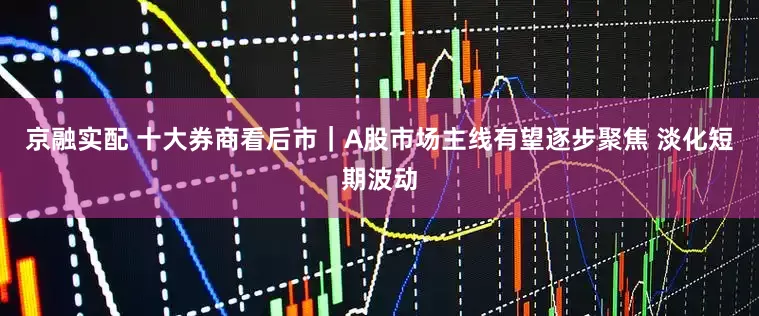 京融实配 十大券商看后市｜A股市场主线有望逐步聚焦 淡化短期波动
