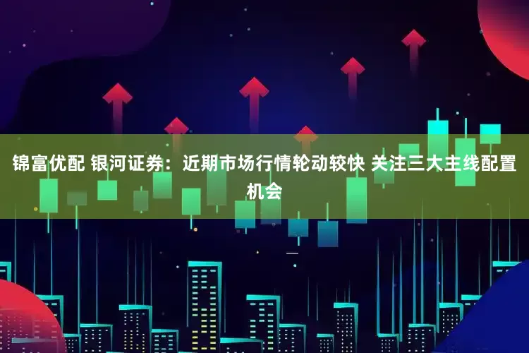 锦富优配 银河证券：近期市场行情轮动较快 关注三大主线配置机会