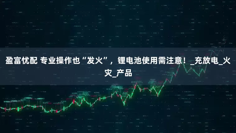 盈富忧配 专业操作也“发火”，锂电池使用需注意！_充放电_火灾_产品