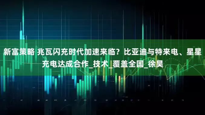 新富策略 兆瓦闪充时代加速来临？比亚迪与特来电、星星充电达成合作_技术_覆盖全国_徐昊