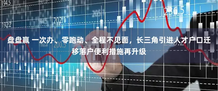 盘盘赢 一次办、零跑动、全程不见面，长三角引进人才户口迁移落户便利措施再升级