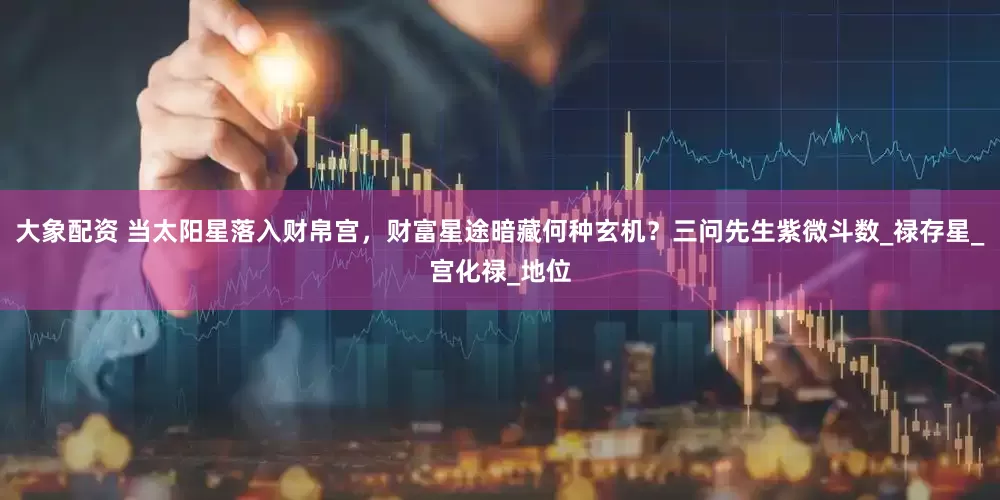 大象配资 当太阳星落入财帛宫，财富星途暗藏何种玄机？三问先生紫微斗数_禄存星_宫化禄_地位