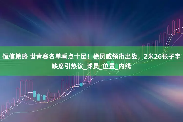 恒信策略 世青赛名单看点十足！徐凤威领衔出战，2米26张子宇缺席引热议_球员_位置_内线
