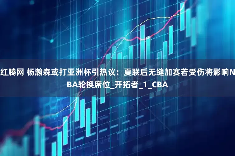 红腾网 杨瀚森或打亚洲杯引热议：夏联后无缝加赛若受伤将影响NBA轮换席位_开拓者_1_CBA