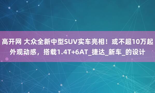 高开网 大众全新中型SUV实车亮相！或不超10万起外观动感，搭载1.4T+6AT_捷达_新车_的设计