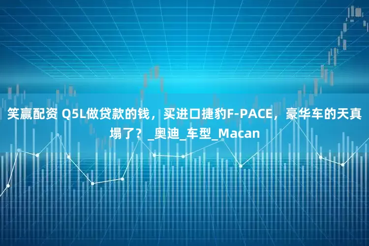 笑赢配资 Q5L做贷款的钱，买进口捷豹F-PACE，豪华车的天真塌了？_奥迪_车型_Macan