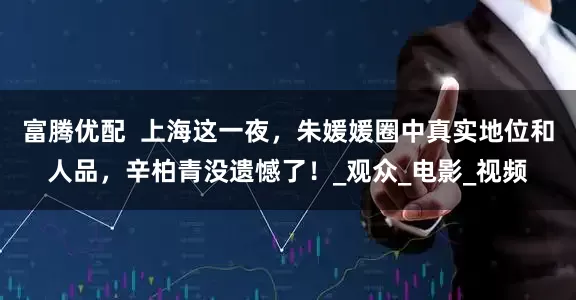 富腾优配  上海这一夜，朱媛媛圈中真实地位和人品，辛柏青没遗憾了！_观众_电影_视频