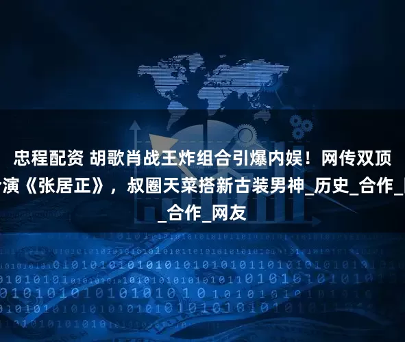 忠程配资 胡歌肖战王炸组合引爆内娱！网传双顶流合演《张居正》，叔圈天菜搭新古装男神_历史_合作_网友