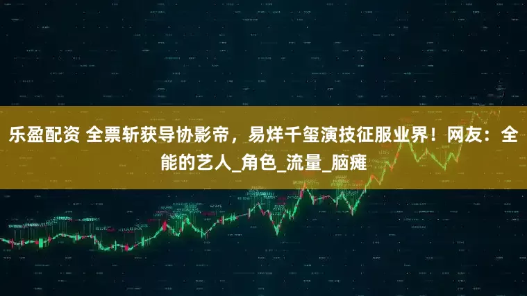 乐盈配资 全票斩获导协影帝，易烊千玺演技征服业界！网友：全能的艺人_角色_流量_脑瘫