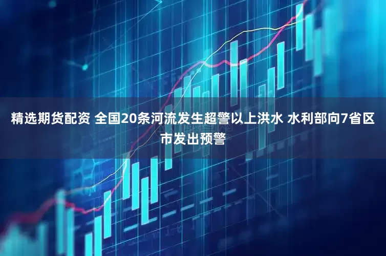 精选期货配资 全国20条河流发生超警以上洪水 水利部向7省区市发出预警