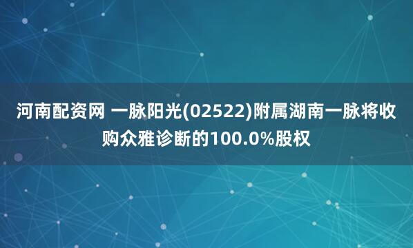 河南配资网 一脉阳光(02522)附属湖南一脉将收购众雅诊断的100.0%股权