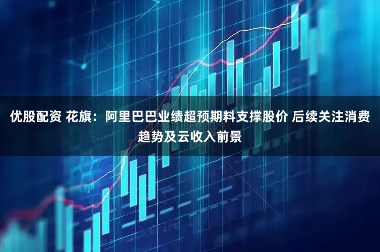 优股配资 花旗：阿里巴巴业绩超预期料支撑股价 后续关注消费趋势及云收入前景