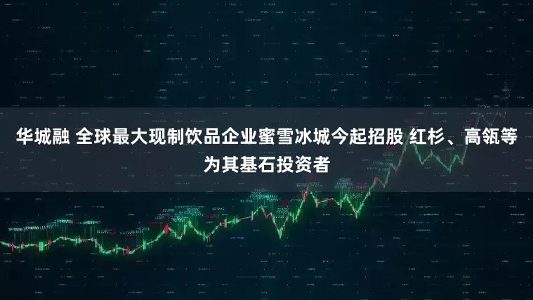 华城融 全球最大现制饮品企业蜜雪冰城今起招股 红杉、高瓴等为其基石投资者