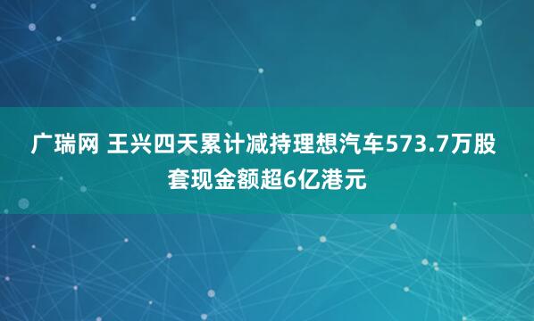 广瑞网 王兴四天累计减持理想汽车573.7万股 套现金额超6亿港元
