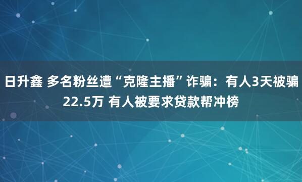 日升鑫 多名粉丝遭“克隆主播”诈骗：有人3天被骗22.5万 有人被要求贷款帮冲榜