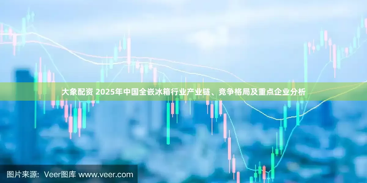 大象配资 2025年中国全嵌冰箱行业产业链、竞争格局及重点企业分析