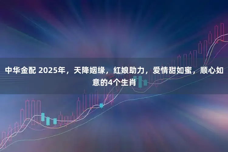中华金配 2025年,天降姻缘,红娘助力,爱情甜如蜜,顺心如意的4个生肖