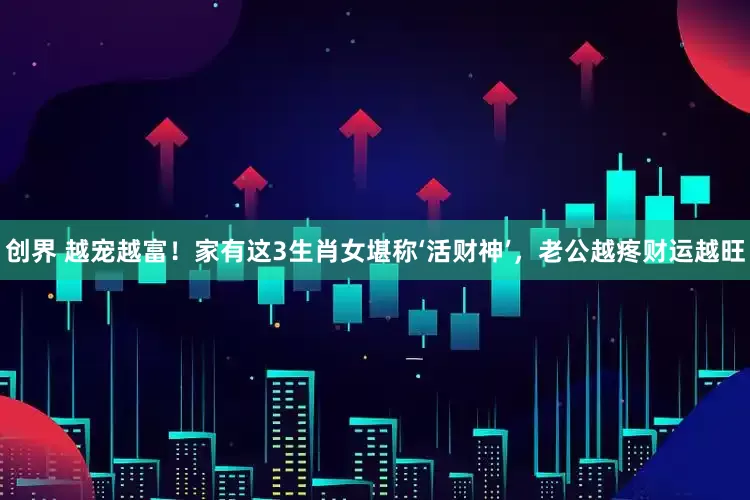 创界 越宠越富!家有这3生肖女堪称‘活财神’,老公越疼财运越旺