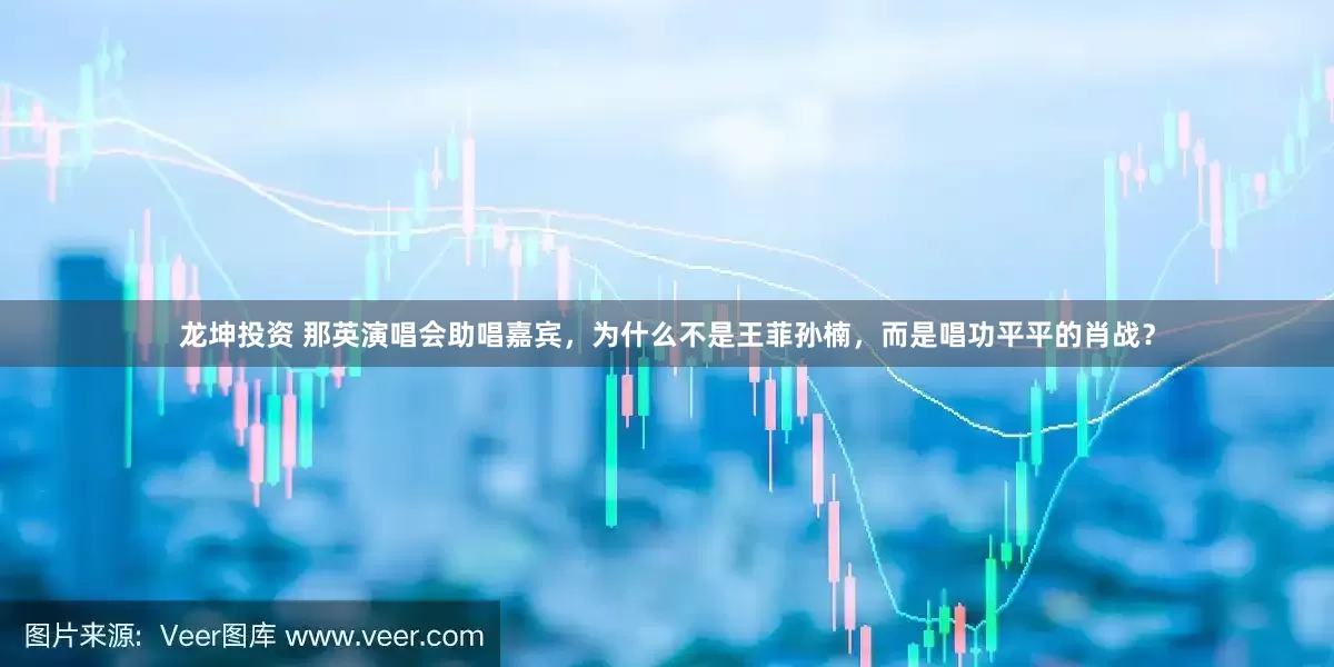 龙坤投资 那英演唱会助唱嘉宾，为什么不是王菲孙楠，而是唱功平平的肖战？