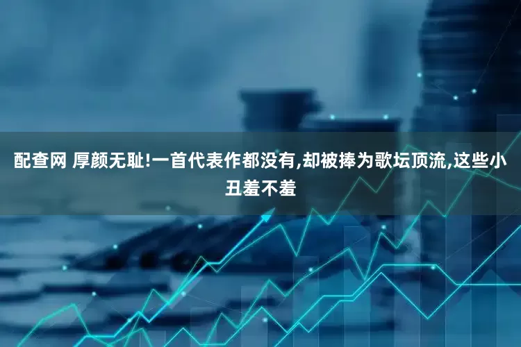 配查网 厚颜无耻!一首代表作都没有,却被捧为歌坛顶流,这些小丑羞不羞